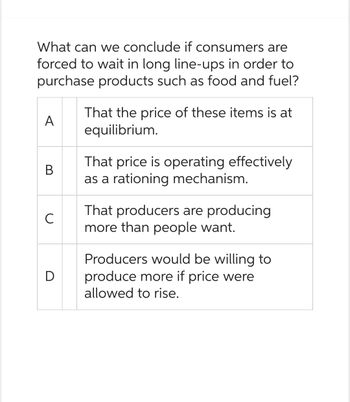 What can we conclude if consumers are
forced to wait in long line-ups in order to
purchase products such as food and fuel?
A
B
с
D
That the price of these items is at
equilibrium.
That price is operating effectively
as a rationing mechanism.
That producers are producing
more than people want.
Producers would be willing to
produce more if price were
allowed to rise.