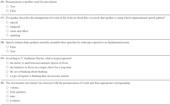 16. Pronunciation is another word for articulation.
O True
O False
17. If a speaker describes the arrangement of events in the order in which they occurred, that speaker is using which organizational speech pattern?
O topical
O temporal
cause and effect
O rambling
18. Speech outlines help speakers mentally assemble their speeches by reducing a speech to its fundamental points.
O False
O True
19. According to N. Katherine Hayles, what is hypercognition?
O the ability to shift between multiple objects of focus
O the tendency to focus on a single object for a long time
O the act of thinking about thinking
a type of repetitive thinking that can increase anxiety
20. The elocutionary movement was obsessed with the pronunciation of words and their appropriate corresponding:
O volume.
O body gestures.
O tone.
O evidence.