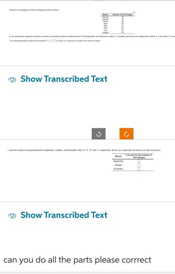 Demand for oil changes at Garcia's Garage has been as follows:
Number of Oil Changes
January
44
February
49
March
66
IT
April
59
May
53
June
58
59
63
Month
July
August
a. Use simple linear regression analysis to develop a forecasting model for monthly demand. In this application, the dependent variable, Y, is monthly demand and the independent variable, X, is the month. For Janu
The forecasting model is given by the equation Y=+x. (Enter your responses rounded to two decimal places)
J
Show Transcribed Text
>. Use the model to forecast demand for September, October, and November. Here, X=9, 10, and 11, respectively. (Enter your responses rounded to two decimal places.)
Forecast for the number of
Oil Changes
Show Transcribed Text
Month
September
October
November
can you do all the parts please corrrect