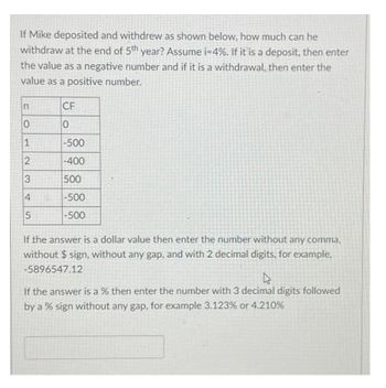 If Mike deposited and withdrew as shown below, how much can he
withdraw at the end of 5th year? Assume i=4%. If it is a deposit, then enter
the value as a negative number and if it is a withdrawal, then enter the
value as a positive number.
n
0
1
2
3
4
5
CF
0
-500
-400
500
-500
-500
If the answer is a dollar value then enter the number without any comma,
without $sign, without any gap, and with 2 decimal digits, for example,
-5896547.12
4
If the answer is a % then enter the number with 3 decimal digits followed
by a % sign without any gap, for example 3.123% or 4.210%