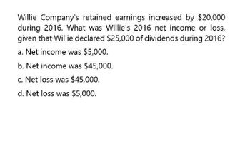 Willie Company's retained earnings increased by $20,000
during 2016. What was Willie's 2016 net income or loss,
given that Willie declared $25,000 of dividends during 2016?
a. Net income was $5,000.
b. Net income was $45,000.
c. Net loss was $45,000.
d. Net loss was $5,000.