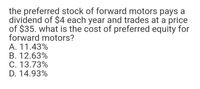 the preferred stock of forward motors pays a
dividend of $4 each year and trades at a price
of $35. what is the cost of preferred equity for
forward motors?
A. 11.43%
B. 12.63%
C. 13.73%
D. 14.93%
