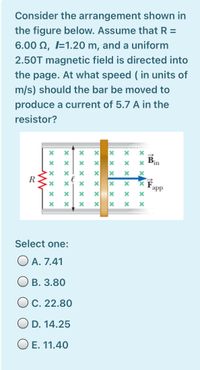 Consider the arrangement shown in
the figure below. Assume that R =
6.00 N, I=1.20 m, and a uniform
2.50T magnetic field is directed into
the page. At what speed ( in units of
m/s) should the bar be moved to
produce a current of 5.7 A in the
resistor?
B.
in
R
app
Select one:
O A. 7.41
В. 3.80
O C. 22.80
D. 14.25
O E. 11.40
x xx x ×
x x:
X x x x x >
x x x x
X X x x
x x x X × ×
