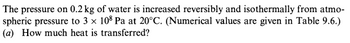 The pressure on 0.2 kg of water is increased reversibly and isothermally from atmo-
spheric pressure to 3 × 108 Pa at 20°C. (Numerical values are given in Table 9.6.)
(a) How much heat is transferred?