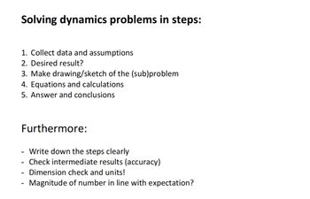 Solving dynamics problems in steps:
1. Collect data and assumptions
2. Desired result?
3. Make drawing/sketch of the (sub)problem
4. Equations and calculations
5. Answer and conclusions
Furthermore:
-
Write down the steps clearly
Check intermediate results (accuracy)
Dimension check and units!
Magnitude of number in line with expectation?