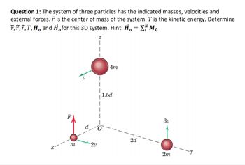 Question 1: The system of three particles has the indicated masses, velocities and
external forces. T is the center of mass of the system. T is the kinetic energy. Determine
Ã‚†‚Ï‚T‚H and H¸for this 3D system. Hint: H。 = ΣN M。
0
0
Z
m
2v
4m
1.5d
2d
3v
2m