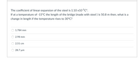 The coefficient of linear expansion of the steel is 1.10 x10-5C°.
If at a temperature of -15°C the length of the bridge (made with steel ) is 50.8 m then, what is a
change in length if the temperature rises to 30°C?
1.784 mm
2.98 mm
2.51 cm
28.7 µm
