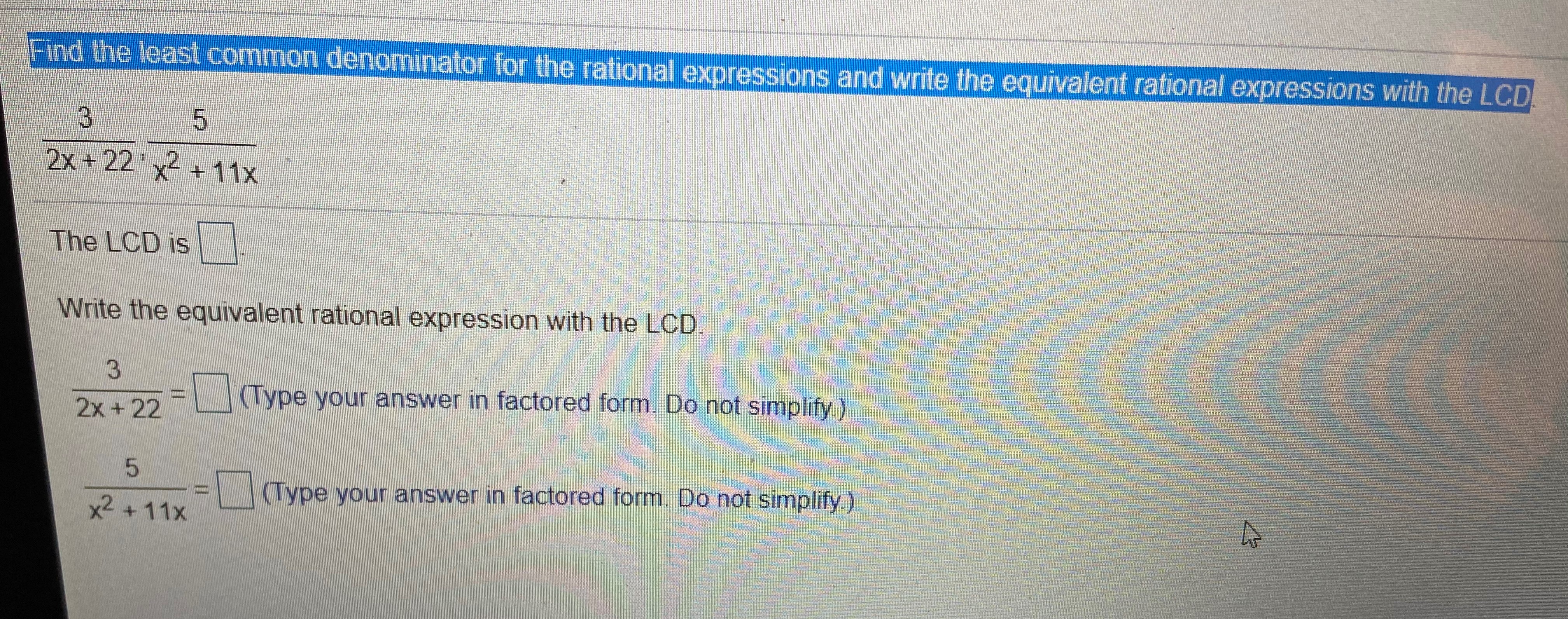 Find the least common denominator for the rational expressions and write the equivalent rational expressions with the LCD
3.
2x +22 x2 + 11x
The LCD is
Write the equivalent rational expression with the LCD.
(Type your answer in factored form. Do not simplify)
2x +22
(Type your answer in factored form. Do not simplify )
x2 +11x
