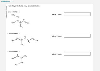 ### Question 2 of 6

#### Name the given alkenes using systematic names.

**Consider alkene 1.**

![Alkene 1 structure](https://web-address.com/path-to-image)

\[ Alken 1 Structure: \quad
 CH_3-CH=C
     \ /
     CH-CH_2-CH_3
       |
      CH_3
\]
**Alkene 1 name:**
\[ \_\_\_\_\_\_\_\_\_\_\_\_\ \]

**Consider alkene 2.**

\[Alkene 2 Structure: 
H_2C=CH-C(CH_3)-CH=CH_2 
\]
**Alkene 2 name:**
\[ \_\_\_\_\_\_\_\_\_\_\_\_\ \]

**Consider alkene 3.**

\[Alkene 3 Structure: 
H_2C=CH-CH(CH_3)-CH=CH_2 
\]
**Alkene 3 name:**
\[ \_\_\_\_\_\_\_\_\_\_\_\_\ \]

---

**Instructions:**
1. Identify the longest carbon chain containing the double bond.
2. Number the chain such that the double bond has the lowest possible number.
3. Name the substituents attached to the main chain.
4. Combine the information to form the systematic name.

