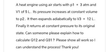 A heat engine using air starts with p1 = 3 atm and
V1 of 5 L. Its pressure increases at constant volume
to p2. It then expands adiabatically to V3 = 12 L.
Finally it returns at constant pressure to its original
state. Can someome please explain how to
calculate Q12 and Q31 ? Please show all work so I
can understand the process! Thank you!