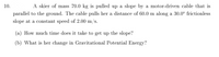 ### Problem Statement:

**10.** A skier of mass 70.0 kg is pulled up a slope by a motor-driven cable that is parallel to the ground. The cable pulls her a distance of 60.0 m along a 30.0° frictionless slope at a constant speed of 2.00 m/s.

**(a)** How much time does it take to get up the slope?

**(b)** What is her change in Gravitational Potential Energy?

### Solution Explanation:

#### **(a) Time to get up the slope:**
To find the time it takes for the skier to get up the slope, we need to use the formula:

\[ t = \frac{d}{v} \]

Where:
- \( d \) is the distance pulled along the slope, which is 60.0 meters.
- \( v \) is the constant speed, which is 2.00 meters per second (m/s).

Substituting the given values:

\[ t = \frac{60.0 \, \text{m}}{2.00 \, \text{m/s}} = 30.0 \, \text{seconds} \]

#### **(b) Change in Gravitational Potential Energy (GPE):**
To calculate the change in gravitational potential energy, we use the equation:

\[ \Delta \text{GPE} = mgh \]

Where:
- \( m \) is the mass of the skier, which is 70.0 kg.
- \( g \) is the acceleration due to gravity, which is approximately \( 9.81 \, \text{m/s}^2 \).
- \( h \) is the change in height.

The change in height (\( h \)) can be determined using the sine component of the slope angle (\( \theta \)):

\[ h = d \sin(\theta) \]

Where:
- \( d \) is the distance along the slope (60.0 m).
- \( \theta \) is the angle of the slope (30.0°).

Substituting in these values:

\[ h = 60.0 \, \text{m} \times \sin(30.0°) = 60.0 \, \text{m} \times 0.5 = 30.0 \, \text{m} \]

Now we can calculate the change in