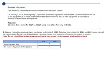 Required information
[The following information applies to the questions displayed below.]
On January 1, 2024, the Allegheny Corporation purchased equipment for $139,000. The estimated service life
of the equipment is 10 years and the estimated residual value is $7,000. The equipment is expected to
produce 228,000 units during its life.
Required:
Calculate depreciation for 2024 and 2025 using each of the following methods.
3. Assume instead the equipment was purchased on October 1, 2024. Calculate depreciation for 2024 and 2025 using each of
the two methods. Partial-year depreciation is calculated based on the number of months the asset is in service.
Note: Do not round intermediate answers and round your answers to the nearest whole dollar amount.
Sum-of-the-years' digits
One hundred fifty percent declining balance
2024
2025