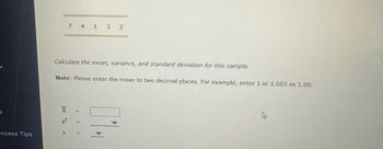 ccess Tips
7 4 1 3 2
Calculate the mean, variance, and standard deviation for this sample.
Note: Please enter the mean to two decimal places. For example, enter 1 or 1.003 as 1.00.
X
S