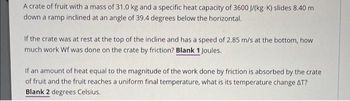 A crate of fruit with a mass of 31.0 kg and a specific heat capacity of 3600 J/(kg K) slides 8.40 m
down a ramp inclined at an angle of 39.4 degrees below the horizontal.
If the crate was at rest at the top of the incline and has a speed of 2.85 m/s at the bottom, how
much work Wf was done on the crate by friction? Blank 1 Joules.
If an amount of heat equal to the magnitude of the work done by friction is absorbed by the crate
of fruit and the fruit reaches a uniform final temperature, what is its temperature change AT?
Blank 2 degrees Celsius.