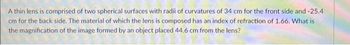 A thin lens is comprised of two spherical surfaces with radii of curvatures of 34 cm for the front side and -25.4
cm for the back side. The material of which the lens is composed has an index of refraction of 1.66. What is
the magnification of the image formed by an object placed 44.6 cm from the lens?