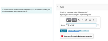 A 300-loop circular armature coil with a diameter of 11.0 cm rotates at 110 rev/s in
a uniform magnetic field of strength 0.35 T.
Part A
What is the rms voltage output of the generator?
Express your answer using two significant figures.
VE ΑΣΦ
Vrms = 7.8.10¹
Submit
Previous Answers Request Answer
X Incorrect; Try Again; 2 attempts remaining
?
V