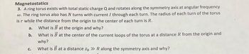 Magnetostatics
3. A ring torus exists with total static charge Q and rotates along the symmetry axis at angular frequency
w. The ring torus also has N turns with current / through each turn. The radius of each turn of the torus
is r while the distance from the origin to the center of each turn is R.
What is B at the origin and why?
What is B at the center of the current loops of the torus at a distance R from the origin and
why?
What is B at a distance zo >> R along the symmetry axis and why?
a.
b.
C.