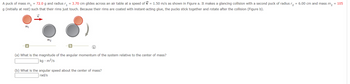 A puck of mass m₂ = 72.0 g and radius r₁ = 3.70 cm glides across an air table at a speed of = 1.50 m/s as shown in Figure a. It makes a glancing collision with a second puck of radius r₂ = 6.00 cm and mass m₂ = 105
g (initially at rest) such that their rims just touch. Because their rims are coated with instant-acting glue, the pucks stick together and rotate after the collision (Figure b).
m₁
m₂
b
(a) What is the magnitude of the angular momentum of the system relative to the center of mass?
kg. m²/s
(b) What is the angular speed about the center of mass?
rad/s