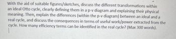 With the aid of suitable figures/sketches, discuss the different transformations within
an ideal Otto cycle, clearly defining them in a p-v diagram and explaining their physical
meaning. Then, explain the differences (within the p-v diagram) between an ideal and a
real cycle, and discuss the consequences in terms of useful work/power extracted from the
cycle. How many efficiency terms can be identified in the real cycle? (Max 300 words).