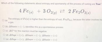 Which of the following statements about entropy and spontaneity of the process of rusting are True?
4 Fe(s) + 302(g) 2 Fe2O3(s)
?
The entropy of Fe(s) is higher than the entropy of rust, Fe2O3(a), because the latter involves tra
a gas.
(b) 4Suniv-(-), identifies this as a spontaneous process.
(c) AG" for this reaction must be negative.
(d) ASsys (+); ASsurr = (-); 4Suniv = (+)
(e) ASsys (+); ASsurr = (+); 4Suniv = (+)
=