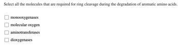 Select all the molecules that are required for ring cleavage during the degradation of aromatic amino acids.
???
monooxygenases
molecular oxygen
aminotransferases
dioxygenases