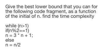 Give the best lower bound that you can for
the following code fragment, as a function
of the initial of n. find the time complexity
while (n>1)
if(n%2==1)
n=3* n + 1;
else
n = n/2