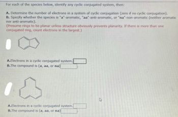 For each of the species below, identify any cyclic conjugated system, then:
A. Determine the number of electrons in a system of cyclic conjugation (zero if no cyclic conjugation).
B. Specify whether the species is "a"-aromatic, "aa-anti-aromatic, or "na"-non-aromatic (neither aromatic
nor anti-aromatic).
(Presume rings to be planar unless structure obviously prevents planarity. If there is more than one
conjugated ring, count electrons in the largest.)
A.Electrons in a cyclic conjugated system.
B.The compound is (a, aa, or na)
A.Electrons in a cyclic conjugated system.
B.The compound is (a, aa, or na)