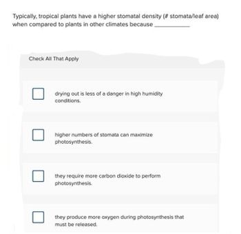 Typically, tropical plants have a higher stomatal density (# stomata/leaf area)
when compared to plants in other climates because.
Check All That Apply
drying out is less of a danger in high humidity
conditions.
higher numbers of stomata can maximize
photosynthesis.
they require more carbon dioxide to perform
photosynthesis.
they produce more oxygen during photosynthesis that
must be released.