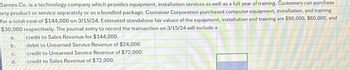 Barnes Co. is a technology company which provides equipment, installation services as well as a full year of training. Customers can purchase
any product or service separately or as a bundled package. Container Corporation purchased computer equipment, installation, and training
for a total cost of $144,000 on 3/15/24. Estimated standalone fair values of the equipment, installation and training are $90,000, $60,000, and
$30,000 respectively. The journal entry to record the transaction on 3/15/24 will include a
a.
credit to Sales Revenue for $144,000.
b.
debit to Unearned Service Revenue of $24,000.
credit to Unearned Service Revenue of $72,000.
credit to Sales Revenue of $72,000.
C.
d.
