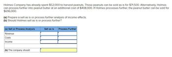 Holmes Company has already spent $52,000 to harvest peanuts. Those peanuts can be sold as is for $71,500. Alternatively, Holmes
can process further into peanut butter at an additional cost of $408,000. If Holmes processes further, the peanut butter can be sold for
$696,000.
(a) Prepare a sell as is or process further analysis of income effects.
(b) Should Holmes sell as is or process further?
(a) Sell or Process Analysis
Revenue
Costs
Income
(b) The company should:
Sell as is Process Further