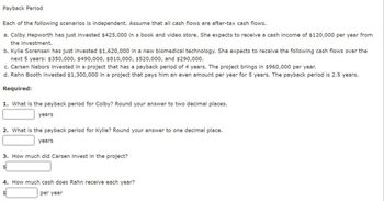 Payback Period.
Each of the following scenarios is independent. Assume that all cash flows are after-tax cash flows.
a. Colby Hepworth has just invested $425,000 in a book and video store. She expects to receive a cash income of $120,000 per year from
the investment.
b. Kylie Sorensen has just invested $1,620,000 in a new biomedical technology. She expects to receive the following cash flows over the
next 5 years: $350,000, $490,000, $810,000, $520,000, and $290,000.
c. Carsen Nabors invested in a project that has a payback period of 4 years. The project brings in $960,000 per year.
d. Rahn Booth invested $1,300,000 in a project that pays him an even amount per year for 5 years. The payback period is 2.5 years.
Required:
1. What is the payback period for Colby? Round your answer to two decimal places.
years
2. What is the payback period for Kylie? Round your answer to one decimal place.
years
3. How much did Carsen invest in the project?
4. How much cash does Rahn receive each year?
per year