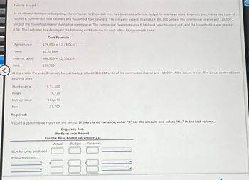 Flexible Budget
In an attempt to improve budgeting, the controller for Engersol, Inc., has developed a flexible budget for overhead costs. Engersol, Inc., makes two types of
products, commercial floor cleaners and household floor cleaners. The company expects to produce 300,000 units of the commercial cleaner and 120,000
units of the household cleaner during the coming year. The commercial cleaner requires 0.04 direct labor hour per unit, and the household cleaner requires
0.06. The controller has developed the following cost formulas for each of the four overhead items:
Maintenance
Power
Indirect labor
Rent
Maintenance
Power
Indirect labor
At the end of the year, Engersol, Inc., actually produced 310,000 units of the commercial cleaner and 115,000 of the deluxe model. The actual overhead costs.
incurred were:
Rent
Cost Formula
$34,600+ $1.25 DLH
Required:
$0.50 DLH
$68,500+ $2.30 DLH
$31,700
$ 57,500
9,710
DLH for units produced
Production costs:
117,140
31,700
Prepare a performance report for the period. If there is no variance, enter "0" for the amount and select "NA" in the last column.
Engersol, Inc.
Performance Report
For the Year Ended December 31
Actual
Budget
Variance
000
000
QO
?