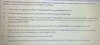 Bramble Company's bank statement for the month ended January 31 showed a balance per bank of $34,728. The company's Cash
balance at January 31 was $16,398. Other information is as follows:
1.
2.
3.
4.
5.
6.
7.
Cash receipts for January were $87,679 of which $5,291 was outstanding at January 31.
The bank statement shows a debit memorandum for $140 for cheque printing charges.
Cheque No. 119 payable to Cain Company was recorded in the general journal and cleared the bank for $348. A review of the
Accounts Payable subsidiary ledger shows a $136 credit balance in the account of Cain Company and that the payment to it
should have been for $384.
The total amount of cheques written during January was $75,136 of which $5,989 was outstanding at January 31.
Cheque No. 127 was correctly written and paid by the bank for $219. The general journal reflects an entry for Cheque No.
127 as a debit to Accounts Payable and a credit to Cash for $291.
The bank returned an NSF cheque from a customer for $760.
The bank included a credit memorandum for $18,460, which represents an EFT collection of a customer's account.