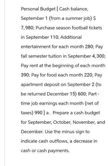 Personal Budget [ Cash balance,
September 1 (from a summer job) $
7,980; Purchase season football tickets
in September 110; Additional
entertainment for each month 280; Pay
fall semester tuition in September 4, 300;
Pay rent at the beginning of each month
390; Pay for food each month 220; Pay
apartment deposit on September 2 (to
be returned December 15) 600; Part -
time job earnings each month (net of
taxes) 990] a. Prepare a cash budget
for September, October, November, and
December. Use the minus sign to
indicate cash outflows, a decrease in
cash or cash payments.