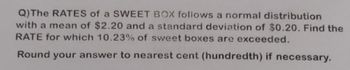 Q) The RATES of a SWEET BOX follows a normal distribution
with a mean of $2.20 and a standard deviation of $0.20. Find the
RATE for which 10.23% of sweet boxes are exceeded.
Round your answer to nearest cent (hundredth) if necessary.