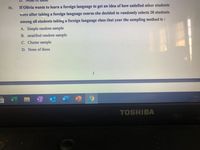 iv.
If Olivia wants to learn a foreign language to get an idea of how satisfied other students
were after taking a foreign language course she decided to randomly selects 20 students
among all students taking a foreign language class that year the sampling method is:
A. Simple random sample
B. stratified random sample
C. Cluster sample
D. None of these
1
TOSHIBA
