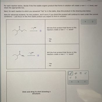 For each reaction below, decide if the first stable organic product that forms in solution will create a new C-C bond, and
check the appropriate box.
Next, for each reaction to which you answered "Yes" to in the table, draw this product in the drawing area below.
Note for advanced students: for this problem, don't worry if you think this product will continue to react under the current
conditions just focus on the first stable product you expect to form in solution.
MgBr
NH2
MgCl
?
Will the first product that forms in this
reaction create a new C-C bond?
Yes
No
Will the first product that forms in this
reaction create a new C-C bond?
Yes
No
Click and drag to start drawing a
structure.
Π
:
X
G
P
5