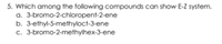 5. Which among the following compounds can show E-Z system.
a. 3-bromo-2-chloropent-2-ene
b. 3-ethyl-5-methyloct-3-ene
c. 3-bromo-2-methylhex-3-ene
