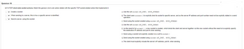 Question 10
2.7-3 TCP client-side socket actions. Match the general client-side action stated with the specific TCP socket-related action that implements it.
✓ Create a socket.
✓ When sending to a server, this is how a specific server is identified.
✓ Send to server, using this socket.
A. Use the call socket (AF_INET, SOCK_STREAM)
B. The client uses connect() to explicitly bind its socket to specific server, and so the server IP address and port number need not be explicitly stated in a send
operation.
C. Send using the socket created using socket (AF_INET, SOCK_STREAM)
D. Use the call socket (AF_INET, SOCK_DGRAM)
E. As the result of an accept (), a new socket is created, which binds the client and server together via this new socket without the need to to explicitly specify
the destination IP address and port # when sending
F. Send using a socket not explicitly created via a call to socket ()
G. Send using the socket created using socket (AF_INET, SOCK_DGRAM)
H. The client must explicitly include the server's IP address, port #, when sending