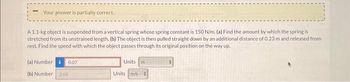 Your answer is partially correct.
A 1.1-kg object is suspended from a vertical spring whose spring constant is 150 N/m. (a) Find the amount by which the spring is
stretched from its unstrained length. (b) The object is then pulled straight down by an additional distance of 0.23 m and released from
rest. Find the speed with which the object passes through its original position on the way up.
(a) Number i 0.07
(b) Number 2.68
Units m
Units m/s +