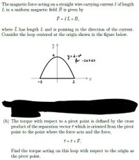 The magnetic force acting on a straight wire carrying current I of length
L in a uniform magnetic field B is given by
F = IL x B,
where L has length L and is pointing in the direction of the current.
Consider the loop centered at the origin shown in the figure below.
y= 4-x*
for -24x42
-2
2
(b) The torque with respect to a pivot point is defined by the cross
product of the separation vector i which is oriented from the pivot
point to the point where the force acts and the force,
チ=チxF.
Find the torque acting on this loop with respect to the origin as
the pivot point.
