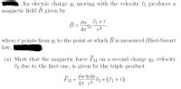 An electric charge q1 moving with the velocity v1 produces a
magnetic field B given by
В
Orl
47
r2
where î points from q1 to the point at which B is measured (Biot-Savart
law,
(a) Show that the magnetic force F12 on a second charge q2, velocity
v2 due to the first one, is given by the triple product
lo 9192
F12=
47 r2
Üz × (01 × î).
