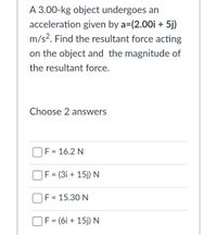 A 3.00-kg object undergoes an
acceleration given by a=(2.00i + 5j)
m/s?. Find the resultant force acting
on the object and the magnitude of
the resultant force.
Choose 2 answers
F = 16.2 N
F = (3i + 15j) N
F = 15.30 N
F = (6i + 15j) N
