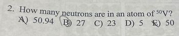 2. How many neutrons
A) 50.94 B) 27 C) 23
are in an atom of 50V?
C) 23 D) 5 E) 50