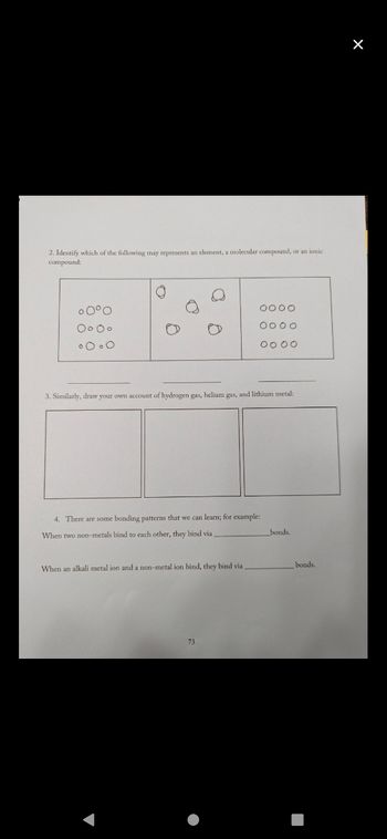 2. Identify which of the following may represents an element, a molecular compound, or an ionic
compound:
。0°0
Oo oo
oooo
3. Similarly, draw your own account of hydrogen gas, helium gas, and lithium metal:
17
0000
0000
0000
4. There are some bonding patterns that we can learn; for example:
When two non-metals bind to each other, they bind via
When an alkali metal ion and a non-metal ion bind, they bind vial
73
bonds.
bonds.
X