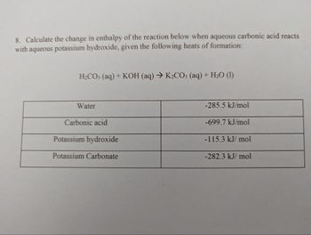 8. Calculate the change in enthalpy of the reaction below when aqueous carbonic acid reacts
with aqueous potassium hydroxide, given the following heats of formation:
H₂CO3 (aq) + KOH (aq) → K₂CO3 (aq) + H₂O (1)
Water
Carbonic acid
Potassium hydroxide
Potassium Carbonate
-285.5 kJ/mol
-699.7 kJ/mol
-115.3 kJ/mol
-282.3 kJ/mol