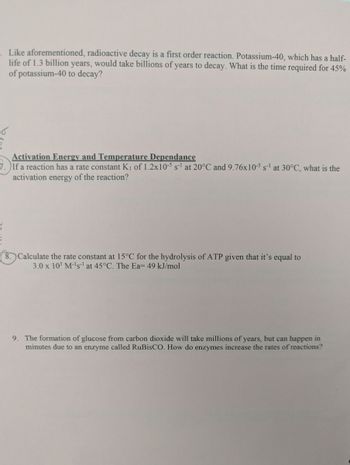 Like aforementioned, radioactive decay is a first order reaction. Potassium-40, which has a half-
life of 1.3 billion years, would take billions of years to decay. What is the time required for 45%
of potassium-40 to decay?
Activation Energy and Temperature Dependance
7.) If a reaction has a rate constant K₁ of 1.2x10-5 s¹ at 20°C and 9.76x10-5 s-¹ at 30°C, what is the
activation energy of the reaction?
8. Calculate the rate constant at 15°C for the hydrolysis of ATP given that it's equal to
3.0 x 10³ M-¹s-¹ at 45°C. The Ea= 49 kJ/mol
9. The formation of glucose from carbon dioxide will take millions of years, but can happen in
minutes due to an enzyme called RuBisCO. How do enzymes increase the rates of reactions?