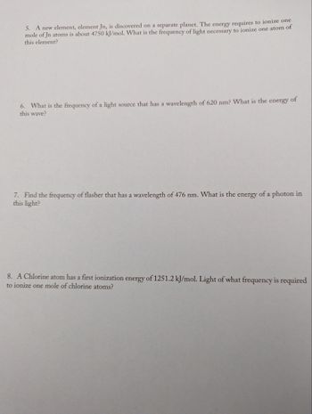 5. A new element, element Jn, is discovered on a separate planet. The energy requires to ionize one
mole of Jn atoms is about 4750 kJ/mol. What is the frequency of light necessary to ionize one atom of
this element?
6. What is the frequency of a light source that has a wavelength of 620 nm? What is the energy of
this wave?
7. Find the frequency of flasher that has a wavelength of 476 nm. What is the energy of a photon in
this light?
8. A Chlorine atom has a first ionization energy of 1251.2 kJ/mol. Light of what frequency is required
to ionize one mole of chlorine atoms?