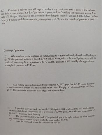 12)
Consider a balloon that will expand without any restriction until it pops. If the balloon
can hold a maximum of 6.6 L of gas before it pops, and you're filling the balloon at a mass flow
rate of 0.184 g/s of hydrogen gas, determine how long (in seconds) you can fill the balloon before
it pops if the gas and the surrounding atmosphere is 35 °C and the outside of pressure is 1.08
atm.
Challenge Questions:
1) When sodium metal is placed in water, it reacts to form sodium hydroxide and hydrogen
gas. If 35.4 grams of sodium is placed in 48.9 mL of water, what volume of hydrogen gas will be
produced, assuming the temperature is 28 °C and the pressure is 670 mmHg (the approximate
atmospheric pressure in El Paso).
2)
A 35 m long gas pipeline made from Schedule 40 PVC pipe that is 3.25 cm in diameter
is used to transport butane to a residential house's stove. The pip can withstand 9789.23 kPa at
25 °C. Determine the maximum mass of gas the pipe can hold.
3)
A paintball gun's air-tank can handle 3700,0 psi (25511 kPa) until the seal breaks. If the
air- tank is filled with compressed air to a pressure of 3200.0 psi (22063) kPa at a temperature of
26.333 °C. determine the following:
a.
The pressure inside the air- tank if the paintball gun is brought outside on a hot summer
day and the temperature of the gas inside the tank reaches 38.9 °C
b.
Does the seal break under the condition of part a?