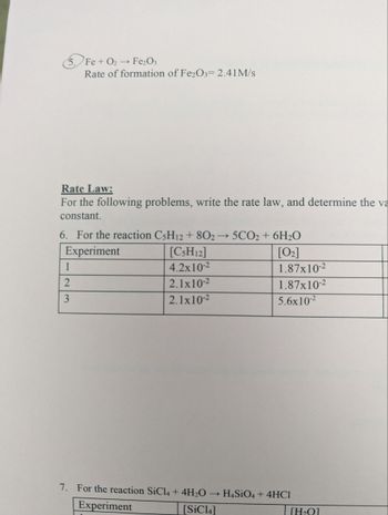 Fe + O₂ → Fe₂O3
Rate of formation of Fe2O3= 2.41M/s
Rate Law:
For the following problems, write the rate law, and determine the va
constant.
6. For the reaction C5H12 + 802→ 5CO2 + 6H₂O
Experiment
[C5H12]
[0₂]
4.2x10-²
2.1x10-2
2.1x10-2
1
2
3
7. For the reaction SiCl4 + 4H₂O
Experiment
[SiC14]
1.87x10-²
1.87x10-²
5.6x10-²
HaSiO4 + 4HC1
[H₂Q]